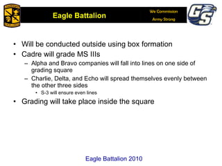 Will be conducted outside using box formation Cadre will grade MS IIIs Alpha and Bravo companies will fall into lines on one side of grading square Charlie, Delta, and Echo will spread themselves evenly between the other three sides S-3 will ensure even lines Grading will take place inside the square Eagle Battalion 2010 