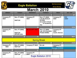 March   2010 Georgia SHINE Spring Break Eagle Battalion 2010 MONDAY TUESDAY WEDNESDAY THURSDAY FRIDAY SAT / SUN  1 2 3 4 5 6/7 Company PT 0630 Rem. PT (0600) Staff Call Company PT 0630 Rem. PT (0600) Lab:(III) Ambush (II) KOB (I) Leader’s Check on Academics PCI Company PT 0630 STX LNAV 8 9 10 11 12 13/14 Company PT 0630 Rem. PT (0600) Staff Call OPFOR Calib. MS I-III APFT 0545 Rem. PT (0600) Lab: STX (Variable) PCI(GA SHINE) Company PT 0630 Comm. Service 15 16 17 18 19 20/21 22 23 24 25 26 27/28 Company PT 0630 Rem. PT (0600) Staff Call Company PT 0630 No Lab Company PT 0630 29 30 31 Company PT 0630 Rem. PT (0600) Staff Call Company PT 0630 