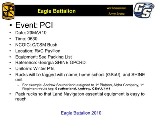 Event: PCI Date: 23MAR10 Time: 0630 NCOIC: C/CSM Bush Location: RAC Pavilion Equipment: See Packing List Reference: Georgia SHINE OPORD Uniform: Winter PTs Rucks will be tagged with name, home school (GSoU), and SHINE unit For example, Andrew Southerland assigned to 1 st  Platoon, Alpha Company, 1 st  Regiment would tag:  Southerland, Andrew, GSoU, 1A1  Pack rucks so that Land Navigation essential equipment is easy to reach Eagle Battalion 2010 