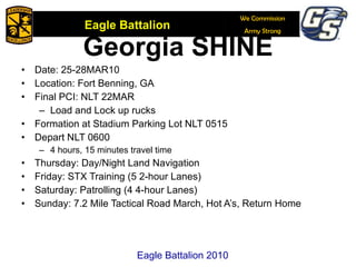 Georgia SHINE Date: 25-28MAR10 Location: Fort Benning, GA  Final PCI: NLT 22MAR Load and Lock up rucks Formation at Stadium Parking Lot NLT 0515 Depart NLT 0600 4 hours, 15 minutes travel time Thursday: Day/Night Land Navigation Friday: STX Training (5 2-hour Lanes) Saturday: Patrolling (4 4-hour Lanes) Sunday: 7.2 Mile Tactical Road March, Hot A’s, Return Home Eagle Battalion 2010 