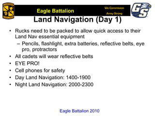 Land Navigation (Day 1) Rucks need to be packed to allow quick access to their Land Nav essential equipment Pencils, flashlight, extra batteries, reflective belts, eye pro, protractors All cadets will wear reflective belts EYE PRO! Cell phones for safety Day Land Navigation: 1400-1900 Night Land Navigation: 2000-2300 Eagle Battalion 2010 