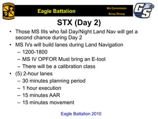 STX (Day 2) Those MS IIIs who fail Day/Night Land Nav will get a second chance during Day 2 MS IVs will build lanes during Land Navigation 1200-1800  MS IV OPFOR Must bring an E-tool There will be a calibration class (5) 2-hour lanes 30 minutes planning period 1 hour execution 15 minutes AAR 15 minutes movement Eagle Battalion 2010 