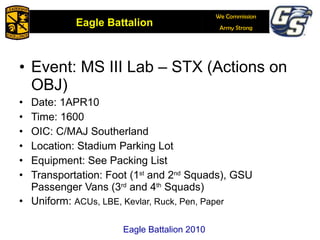 Event: MS III Lab – STX (Actions on OBJ) Date: 1APR10 Time: 1600 OIC: C/MAJ Southerland Location: Stadium Parking Lot Equipment: See Packing List Transportation: Foot (1 st  and 2 nd  Squads), GSU Passenger Vans (3 rd  and 4 th  Squads)  Uniform:  ACUs, LBE, Kevlar, Ruck, Pen, Paper Eagle Battalion 2010 