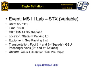 Event: MS III Lab – STX (Variable) Date: 8APR10 Time: 1600 OIC: C/MAJ Southerland Location: Stadium Parking Lot Equipment: See Packing List Transportation: Foot (1 st  and 2 nd  Squads), GSU Passenger Vans (3 rd  and 4 th  Squads)  Uniform:  ACUs, LBE, Kevlar, Ruck, Pen, Paper Eagle Battalion 2010 