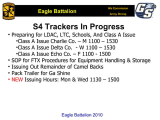 S4 Trackers In Progress Preparing for LDAC, LTC, Schools, And Class A Issue Class A Issue Charlie Co. – M 1100 – 1530 Class A Issue Delta Co.  - W 1100 – 1530 Class A Issue Echo Co. – F 1100 - 1500 SOP for FTX Procedures for Equipment Handling & Storage Issuing Out Remainder of Camel Backs Pack Trailer for Ga Shine NEW  Issuing Hours: Mon & Wed 1130 – 1500 Eagle Battalion 2010 