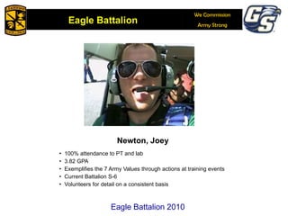 Newton, Joey 100% attendance to PT and lab 3.82 GPA Exemplifies the 7 Army Values through actions at training events Current Battalion S-6 Volunteers for detail on a consistent basis Eagle Battalion 2010 