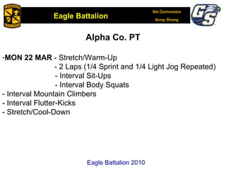 Alpha Co. PT MON 22 MAR  - Stretch/Warm-Up - 2 Laps (1/4 Sprint and 1/4 Light Jog Repeated) - Interval Sit-Ups - Interval Body Squats - Interval Mountain Climbers - Interval Flutter-Kicks - Stretch/Cool-Down Eagle Battalion 2010 