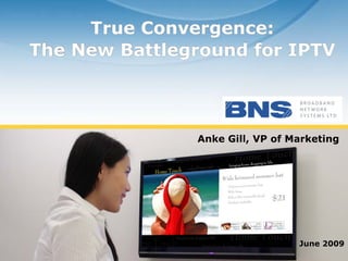 True Convergence:
   The New Battleground for IPTV



                                 Anke Gill, VP of Marketing




                                                   June 2009
© BNS Ltd, all rights reserved
 