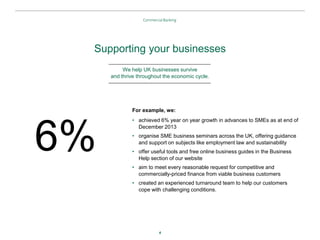 4
Supporting your businesses
For example, we:
• achieved 6% year on year growth in advances to SMEs as at end of
December 2013
• organise SME business seminars across the UK, offering guidance
and support on subjects like employment law and sustainability
• offer useful tools and free online business guides in the Business
Help section of our website
• aim to meet every reasonable request for competitive and
commercially-priced finance from viable business customers
• created an experienced turnaround team to help our customers
cope with challenging conditions.
We help UK businesses survive
and thrive throughout the economic cycle.
6%
 