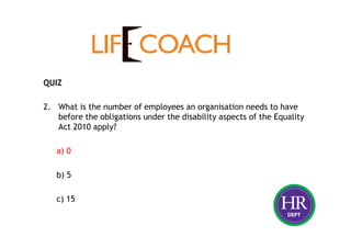 QUIZ
2. What is the number of employees an organisation needs to have
before the obligations under the disability aspects of the Equality
Act 2010 apply?
a) 0
b) 5
c) 15
 