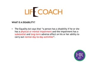 WHAT IS A DISABILITY?
• The Equality Act says that “a person has a disability if he or she
has a physical or mental impairment and the impairment has a
substantial and long-term adverse effect on his or her ability to
carry out normal day-to-day activities”.
 