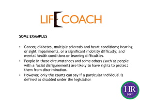 SOME EXAMPLES
• Cancer, diabetes, multiple sclerosis and heart conditions; hearing
or sight impairments, or a significant mobility difficulty; and
mental health conditions or learning difficulties.
• People in these circumstances and some others (such as people
with a facial disfigurement) are likely to have rights to protect
them from discrimination.
• However, only the courts can say if a particular individual is
defined as disabled under the legislation
 