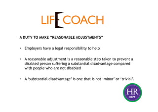 A DUTY TO MAKE “REASONABLE ADJUSTMENTS”
• Employers have a legal responsibility to help
• A reasonable adjustment is a reasonable step taken to prevent a
disabled person suffering a substantial disadvantage compared
with people who are not disabled
• A ‘substantial disadvantage’ is one that is not ‘minor’ or ‘trivial’.
 