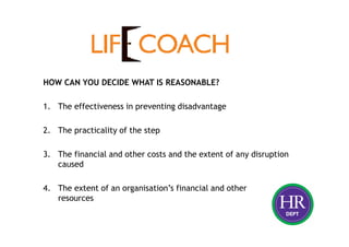HOW CAN YOU DECIDE WHAT IS REASONABLE?
1. The effectiveness in preventing disadvantage
2. The practicality of the step
3. The financial and other costs and the extent of any disruption
caused
4. The extent of an organisation’s financial and other
resources
 
