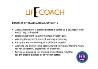 EXAMPLES OF REASONABLE ADJUSTMENTS
• Allocating some of a disabled person’s duties to a colleague, what
could they do instead?
• Redeploying them to a more suitable vacant post
• Altering the person’s hours of working or training
• Carry out work or training at a different location
• Allowing the person to be absent during working or training hours
for rehabilitation, assessment or treatment.
• Giving, or arranging for, training or mentoring (whether
for the disabled person or any other person)
 