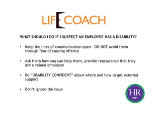 WHAT SHOULD I DO IF I SUSPECT AN EMPLOYEE HAS A DISABILITY?
• Keep the lines of communication open – DO NOT avoid them
through fear of causing offence
• Ask them how you can help them, provide reassurance that they
are a valued employee
• Be “DISABILITY CONFIDENT” about where and how to get external
support
• Don’t ignore the issue
 