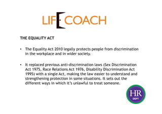 THE EQUALITY ACT
• The Equality Act 2010 legally protects people from discrimination
in the workplace and in wider society.
• It replaced previous anti-discrimination laws (Sex Discrimination
Act 1975, Race Relations Act 1976, Disability Discrimination Act
1995) with a single Act, making the law easier to understand and
strengthening protection in some situations. It sets out the
different ways in which it’s unlawful to treat someone.
 