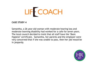 CASE STUDY 4
Samantha, a 26 year-old woman with moderate hearing loss and
moderate learning disability had worked for a cafe for seven years.
The local council decided to insist that all staff have the ‘Basic
Hygiene’ certificate. Samantha, her parents and the employer were
very concerned that if she was unable to pass, then her job would be
in jeopardy.
 