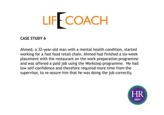 CASE STUDY 6
Ahmed, a 32-year-old man with a mental health condition, started
working for a fast food retail chain. Ahmed had finished a six-week
placement with the restaurant on the work preparation programme
and was offered a paid job using the Workstep programme. He had
low self-confidence and therefore required more time from the
supervisor, to re-assure him that he was doing the job correctly.
 