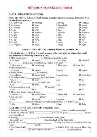 REVISION FOR SECOND TERM
PART I. PHONETICS ( 1.0 POINT)
Circle the letter A, B, C or D which has the underlined part pronounced differently from
the rest in each sentence.
1. A. improved B. returned C. arrived D. stopped
2. A. nervous B. scout C. household D. mouse
3. A. favorite B. find C. outside D. library
4. A. last B. taste C. fast D. task
5. A. future B. summer C. number D. drummer
6. A. time B. kind C. bid D. nice
7. A. hard B. carry C. card D. yard
8. A. my B. baby C. spy D. cry
9. A. well B. get C. send D. pretty
10. A. weather B. ready C. mean D. head
PART II. VOCABULARY AND GRAMMAR ( 7.0 POINTS)
I. Circle the letter A, B, C or D in each sentence before the word or phrase that would
best complete the following sentences. ( 2pts)
1. Most people enjoy _____________ to different parts of the world.
A. to travel B. travel C. traveling D. traveled
2. ___________ time do you spend learning English every day?
A. How much B. How many C. How long D. How often
3. This orange tastes _____________.
A. sweetly B. sweety C. sweet D. sweets
4. Every one had ____________ at the picnic.
A. good time B. a good time C. good times D. better time
5. Would you like to _____________ for a walk later?
A. have B. make C. do D. go
6. Please don’t _______________ so much noise.
A. go B. make C. do D. take
7. Is there anything good _____________ TV tonight?
A. on B. in C. near D. at
8. My mother doesn’t like coffee and ______________.
A. neither do I B. neither I do C. either do I D. I don’t too
9. Can you wait ________________ please?
A. out B. out of C. outside D. for
10. _____________ the next turning on the right, the post office is in front of you.
A. Go B. Make C. See D. Take
II. Give the correct form of the verbs in brackets. (2pts)
1. Hong and Nam (be _______________________________) absent from class yesterday?
2. When my sister and I (live ________________) in Hue we (visit ______________ ) a lot of
interesting places.
3. You (go __________________ ) to the dentist last week, Nam?
Yes. And I (go ____________________) there to check up the filled tooth.
4. Linh (not / visit ________________________ ) Halong Bay with her family because she
(catch __________________) a cold.
5. Nam’s family (fly __________________________) to Ho Chi Minh city last year. There they
(take ______________) a lot of pictures and (buy ______________) a lot of presents.
1
 