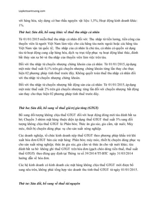 Lopketoantruong.com
với hàng hóa, xây dựng có bao thầu nguyên vật liệu: 1,5%; Hoạt động kinh doanh khác:
1%.
Thứ hai: Sửa đổi, bổ sung khác về thuế thu nhập cá nhân
Từ 01/01/2015 miễn thuế thu nhập cá nhân đối với: Thu nhập từ tiền lương, tiền công của
thuyền viên là người Việt Nam làm việc cho các hãng tàu nước ngoài hoặc các hãng tàu
Việt Nam vận tải quốc tế; Thu nhập của cá nhân là chủ tàu, cá nhân có quyền sử dụng
tàu từ hoạt động cung cấp hàng hóa, dịch vụ trực tiếp phục vụ hoạt động khai thác, đánh
bắt thủy sản xa bờ và thu nhập của thuyền viên làm việc trên tàu.
Đối với thu nhập từ chuyển nhượng chứng khoán của cá nhân: Từ 01/01/2015, ápdụng
một mức thuế suất 0,1% trên giá chuyển nhượng chứng khoán từng lần thay cho thực
hiện 02 phương pháp tính thuế trước đây. Không quyết toán thuế thu nhập cá nhân đối
với thu nhập từ chuyển nhượng chứng khoán.
Đối với thu nhập từ chuyển nhượng bất động sản của cá nhân: Từ 01/01/2015, ápdụng
một mức thuế suất 2% trên giá chuyển nhượng từng lần đối với chuyển nhượng bất động
sản thay cho thực hiện 02 phương pháp tính thuế trước đây.
Thứ ba: Sửa đổi, bổ sung về thuế giá trị gia tăng (GTGT)
Bổ sung đối tượng không chịu thuế GTGT đối với hoạt động đóng mới tàu đánh bắt xa
bờ; Chuyển 3 nhóm mặt hàng thuộc diện áp dụng thuế GTGT thuế suất 5% sang đối
tượng không chịu thuế GTGT là: Phân bón; Thức ăn gia súc, gia cầm, vật nuôi; Máy
móc, thiết bị chuyên dùng phục vụ cho sản xuất nông nghiệp.
Các doanh nghiệp, tổ chức kinh doanh nộp thuế GTGT theo phương pháp khấu trừ khi
xuất hóa đơn GTGT bán các mặt hàng: Phân bón; máy móc, thiết bị chuyên dùng phục vụ
cho sản xuất nông nghiệp; thức ăn gia súc, gia cầm và thức ăn cho vật nuôi khác; tàu
đánh bắt xa bờ không ghi thuế GTGT trên hóa đơn (gạch chéo dòng tiền thuế, thuế suất
thuế GTGT) theo đúng quy định tại Thông tư số 39/2014/TT-BTC ngày 31/03/2014
hướng dẫn về hóa đơn.
Các hộ kinh doanh có kinh doanh các mặt hàng không chịu thuế GTGT mới được bổ
sung nêu trên, không phải tổng hợp vào doanh thu tính thuế GTGT từ ngày 01/01/2015.
Thứ tư: Sửa đổi, bổ sung về thuế tài nguyên
 