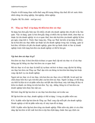 Lopketoantruong.com
Chuyển từ đối tượng được miễn thuế sang đối tượng không chịu thuế đối với nước thiên
nhiên dùng cho nông nghiệp, lâm nghiệp, diêm nghiệp.
(Nguồn: Bộ Tài chính – mof.gov.vn;)
IV. Tổng cục Thuế sẽ áp dụng thí điểm hoá đơn xác thực
Sử dụng hoá đơn giấy hiện nay tốn nhiều chi phí cho doanh nghiệp như chi phí in ấn, bảo
quản. Việc sử dụng, quản lý hoá đơn giấy đang có nhiều thủ tục hành chính, chưa thực sự
thuận lợi cho doanh nghiệp và cả cơ quan thuế, hơn nữa hoá đơn của doanh nghiệp bị làm
giả ngày càng tinh vi. Trước thực trạng này, Tổng cục Thuế dự kiến sẽ áp dụng thí điểm
dự án hoá đơn xác thực nhằm tạo thuận lợi cho doanh nghiệp trong việc sử dụng, quản lý
hoá đơn, tiết kiệm chi phí cho doanh nghiệp, giảm thủ tục hành chính và bảo vệ doanh
nghiệp trước tình trạng hoá đơn của doanh nghiệp có thể bị làm giả.
Vậy hoá đơn xác thực là gì?
Hoá đơn xác thực là hoá đơn điện tử được cơ quan thuế cấp mã xác thực và số xác thực
thông qua hệ thống xác thực hoá đơn của cơ quan thuế.
Mã xác thực và số xác thực là chuỗi ký tự được mã hoá và được cung cấp bởi hệ thống
xác thực hoá đơn của Tổng cục Thuế dựa trên các thông tin hoá đơn bán hàng hoá hoặc
cung cấp dịch vụ của doanh nghiệp.
Ngoài mã xác thực và số xác thực, trên hoá đơn xác thực còn có Mã QR, là mã vạch hai
chiều được hiển thị ở góc trên bên phải của hoá đơn xác thực. Người sử dụng có thể dùng
các thiết bị điện tử có cài phần mềm đọc mã QR như điện thoại, máy tính bảng để đọc và
kiểm tra nhanh các thông tin trên hoá đơn. Tuy vậy, những thông tin về hoá đơn của
doanh nghiệp luôn được bảo mật cao.
Mô hình tổng thể lập hoá đơn và xác thực hoá đơn được mô tả như sau:
Để lập hoá đơn xác thực, doanh nghiệp có thể sử dụng 1 trong các phần mềm sau:
ICA: là phần mềm lập hoá đơn do Tổng cục Thuế cung cấp miễn phí cho doanh nghiệp.
Doanh nghiệp có thể tải phần mềm này về máy trạm để sử dụng.
LHD: là phần mềm lập hoá đơn riêng của doanh nghiệp. Phần mềm này phải có các chức
năng lập hoá đơn và kết xuất hoá đơn ra tệp theo định dạng chuẩn theo quy định của
 