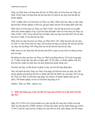 Lopketoantruong.com
Tổng cục Thuế hoặc tích hợp được dữ liệu với Phần mềm xử lí hoá đơn của Tổng cục
Thuế (VAN) hoặc tích hợp được dữ liệu hoá đơn với thiết bị xác thực hoá đơn đặt tại
doanh nghiệp.
VAN: là phần mềm xử lí hoá đơn của Tổng cục Thuế. Phần mềm này cũng có chức năng
lập hoá đơn. Doanh nghiệp có thể truy cập qua mạng internet để sử dụng phần mềm này.
Phần mềm xử lí hoá đơn của Tổng cục Thuế (VAN): Sau khi lập hoá đơn từ các phần
mềm trên, doanh nghiệp sẽ ký và gửi hoá đơn đến phần mềm xử lí hoá đơn của Tổng cục
Thuế (VAN). VAN sẽ trao đổi dữ liệu với phần mềm xác thực hoá đơn (ICC) để xác thực
hoá đơn và nhận về hoá đơn đã xác thực.
Phần mềm xác thực hoá đơn của Tổng cục Thuế (ICC). ICC nhận hoá đơn cần xác thực
từ VAN và sinh số hoá đơn xác thực, mã hoá đơn xác thực sau đó gửi dữ liệu hoá đơn đã
xác thực cho hệ thống VAN đồng thời lưu trữ dữ liệu hoá đơn đã xác thực.
Phần mềm tra cứu, khai thác dữ liệu hoá đơn (ICE): giúp tra cứu, kiểm tra thông tin hoá
đơn xác thực.
Hệ thống xác thực hoá đơn của Tổng cục Thuế hoạt động liên tục 24/24 giờ trong ngày
và 7/7 ngày trong tuần, bao gồm cả ngày nghỉ, lễ, Tết, phục vụ doanh nghiệp xuất hoá
đơn liên tục, thuận lợi, đảm bảo cho hoạt động kinh doanh thông suốt.
Hoá đơn xác thực có đầy đủ giá trị pháp lý như các hoá đơn hợp pháp khác.
Theo kế hoạch dự kiến, Tổng cục Thuế sẽ áp dụng thí điểm hoá đơn xác thực cho 200
doanh nghiệp trên địa bàn Hà Nội và Thành phố Hồ Chí Minh vào cuối năm 2014. Trong
đó, Tổng cục Thuế sẽ triển khai ứng dụng trực tiếp tại 10 doanh nghiệp tham gia thí
điểm, 190 doanh nghiệp còn lại sẽ triển khai ứng dụng từ xa.
(Nguồn: Tổng cục Thuế - gdt.gov.vn;)
V. Quốc hội thông qua Luật sửa đổi, bổ sung một số điều của Luật thuế tiêu thụ
đặc biệt
Ngày 26/11/2014, với tỷ lệ tán thành cao, Luật sửa đổi, bổ sung một số điều của Luật
Thuế tiêu thụ đặc biệt (TTĐB) đã được 366 đại biểu Quốc hội tán thành thông qua chiếm
73,64%. Luật bổ sung tàu bay sử dụng cho mục đích an ninh, quốc phòng vào đối tượng
 