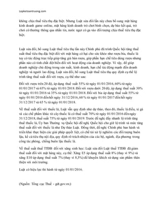 Lopketoantruong.com
không chịu thuế tiêu thụ đặc biệt. Nhưng Luật sửa đổi lần này chưa bổ sung mặt hàng
kinh doanh game online, mặt hàng kinh doanh trò chơi bình chọn, dự báo kết quả, trò
chơi có thưởng thông qua nhắn tin, nước ngọt có ga vào đối tượng chịu thuế tiêu thụ đặc
biệt.
Luật sửa đổi, bổ sung Luật thuế tiêu thụ lần này Chính phủ đã trình Quốc hội tăng thuế
suất thuế tiêu thụ đặc biệt đối với mặt hàng có hại cho sức khỏe như rượu bia, thuốc lá
tuy có tác động trực tiếp giúp tăng giá bán rượu, góp phần hạn chế tiêu dùng rượu nhưng
phần nào có tính chất đột biến đối với hoạt động của doanh nghiệp. Vì vậy, để giúp
doanh nghiệp chủ động trong sản xuất, kinh doanh, hạn chế tác động mạnh đến doanh
nghiệp và người lao động, Luật sửa đổi, bổ sung Luật thuế tiêu thụ quy định cụ thể lộ
trình tăng thuế suất đối với rượu, cụ thể như sau:
Đối với rượu trên 20 độ, áp dụng thuế suất 55% từ ngày 01/01/2016, 60% từ ngày
01/01/2017 và 65% từ ngày 01/01/2018. Đối với rượu dưới 20 độ, áp dụng thuế suất 30%
từ ngày 01/01/2016 và 35% từ ngày 01/01/2018. Đối với bia áp dụng thuế suất 55% từ
ngày 01/01/2016 đếnhết ngày 31/12/2016, 60 % từ ngày 01/01/2017 đếnhết ngày
31/12/2017 và 65 % từ ngày 01/01/2018.
Về thuế suất đối với thuốc lá, Luật vẫn quy định như dự thảo, theo đó, thuốc lá điếu, xì gà
và các chế phẩm khác từ cây thuốc lá có thuế suất 70% từ ngày 01/01/2016 đếnngày
31/12/2018, thuế suất 75% từ ngày 01/01/2019. Trước đề nghị đẩy nhanh lộ trình tăng
thuế thuốc lá, Ủy ban Thường vụ Quốc hội đề nghị Quốc hội cho giữ lộ trình và mức tăng
thuế suất đối với thuốc lá như Dự thảo Luật. Đồng thời, đề nghị Chính phủ ban hành và
triển khai thực hiện các giải pháp quyết liệt, có chế tài xử lý nghiêm các đối tượng buôn
lậu, kể cả tiêu thụ nội địa, quy định rõ trách nhiệm của các bộ, ngành, địa phương trong
công tác phòng, chống buôn lậu thuốc lá.
Về thuế suất thuế TTĐB đối với xăng sinh học: Luật sửa đổi Luật thuế TTĐB đã giảm
thuế suất đối với mặt hàng này, cụ thể: Xăng E5 áp dụng thuế suất 8% (thay vì 9%) và
xăng E10 áp dụng thuế suất 7% (thay vì 8,5%) để khuyến khích sử dụng sản phẩm thân
thiện với môi trường.
Luật có hiệu lực thi hành từ ngày 01/01/2016.
(Nguồn: Tổng cục Thuế - gdt.gov.vn;)
 