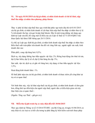 Lopketoantruong.com
VI. Từ ngày 01/01/2015 các hộ gia đình, cá nhân kinh doanh sẽ chỉ kê khai, nộp
thuế thu nhập cá nhân theo phương pháp khoán
Thay vì phải kê khai nộp thuế theo quy trình khá phức tạp trước đây thì từ 01/01/2015
các hộ gia đình, cá nhân kinh doanh sẽ chỉ thực hiện nộp thuế thu nhập cá nhân theo tỷ lệ
% trên doanh thu hay còn gọi là nộp thuế khoán. Đây là một trong những nội dung quy
định tại Luật sửa đổi, bổ sung một số điều của các Luật về thuế số 71/2014/QH13 vừa
được Quốc hội khoá XIII thông qua 26/11/2014.
Cụ thể, tại Luật quy định hộ gia đình, cá nhân kinh doanh nộp thuế thu nhập cá nhân theo
Biểu thuế suất toàn phần trên doanh thu đối với từng lĩnh vực, ngành nghề sản xuất, kinh
doanh như sau:
Phân phối, cung cấp hàng hoá: 0,5%;
Dịch vụ, xây dựng không bao thầu nguyên vật liệu: 2%. Riêng hoạt động cho thuê tài sản,
đại lý bảo hiểm, đại lý xổ số, đại lý bán hàng đa cấp: 5%;
Sản xuất, vận tải, dịch vụ có gắn với hàng hoá, xây dựng có bao thầu nguyên vật liệu:
1,5%;
Hoạt động kinh doanh khác: 1%.
Số thuế phải nộp của các hộ gia đình, cá nhân kinh doanh sẽ được niêm yết công khai tại
trụ sở cơ quan thuế.
Với hình thức này, việc kê khai nộp thuế của hộ gia đình, cá nhân kinh doanh sẽ đơn giản
hơn, đồng thời tạo điều kiện cho người nộp thuế, người dân có điều kiện giám sát việc
thực hiện của cơ quan thuế./.
(Nguồn: Tổng cục Thuế - gdt.gov.vn;)
VII. Miễn thu lệ phí trước bạ xe máy điện đến hết 30/06/2015
Theo quy định tại Thông tư số 15/2014/TT-BTC của Bộ Công an, từ ngày 01/06/2014, xe
máy điện và các loại xe có kết cấu tương tự phải đăng ký biển kiểm soát mới được phép
 