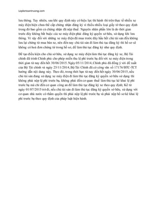 Lopketoantruong.com
lưu thông. Tuy nhiên, sau khi quy định này có hiệu lực thi hành thì trên thực tế nhiều xe
máy điện hiện chưa thể cấp chứng nhận đăng ký vì thiếu nhiều loại giấy tờ theo quy định
trong đó bao gồm cả chứng nhận đã nộp thuế. Nguyên nhân phần lớn là do thời gian
trước đây không bắt buộc các xe máy điện phải đăng ký quyền sở hữu, sử dụng khi lưu
thông. Vì vậy đối với những xe máy điện đã mua trước đây hầu hết chủ tài sản đều không
lưu lại chứng từ mua bán xe, nên đến nay chủ tài sản đi làm thủ tục đăng ký thì hồ sơ sẽ
không có hoá đơn chứng từ trong hồ sơ, để làm thủ tục đăng ký như quy định.
Để tạo điều kiện cho chủ sở hữu, sử dụng xe máy điện làm thủ tục đăng ký xe, Bộ Tài
chính đã trình Chính phủ cho phép miễn thu lệ phí trước bạ đối với xe máy điện trong
thời gian từ nay đến hết 30/06/2015. Ngày 05/11/2014, Chính phủ đã đồng ý với đề xuất
của Bộ Tài chính và ngày 25/11/2014, Bộ Tài Chính đã có công văn số 17176/BTC-TCT
hướng dẫn nội dung này. Theo đó, trong thời hạn từ nay đến hết ngày 30/06/2015, nếu
chủ tài sản đang sử dụng xe máy điện đi làm thủ tục đăng ký quyền sở hữu sử dụng thì
không phải nộp lệ phí trước bạ, không phải đến cơ quan thuế làm thủ tục kê khai lệ phí
trước bạ mà chỉ đến cơ quan công an để làm thủ tục đăng ký xe theo quy định; Kể từ
ngày 01/07/2015 trở đi, nếu chủ tài sản đi làm thủ tục đăng ký quyền sở hữu, sử dụng với
cơ quan nhà nước có thẩm quyền thì phải nộp lệ phí trước bạ và phải nộp hồ sơ kê khai lệ
phí trước bạ theo quy định của pháp luật hiện hành.
 