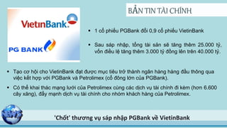 BẢN TIN TÀI CHÍNH
'Chốt' thương vụ sáp nhập PGBank về VietinBank
 1 cổ phiếu PGBank đổi 0,9 cổ phiếu VietinBank
 Sau sáp nhập, tổng tài sản sẽ tăng thêm 25.000 tỷ,
vốn điều lệ tăng thêm 3.000 tỷ đồng lên trên 40.000 tỷ.
 Có thể khai thác mạng lưới của Petrolimex cùng các dịch vụ tài chính đi kèm (hơn 6.600
cây xăng), đẩy mạnh dịch vụ tài chính cho nhóm khách hàng của Petrolimex.
 Tạo cơ hội cho VietinBank đạt được mục tiêu trở thành ngân hàng hàng đầu thông qua
việc kết hợp với PGBank và Petrolimex (cổ đông lớn của PGBank).
 