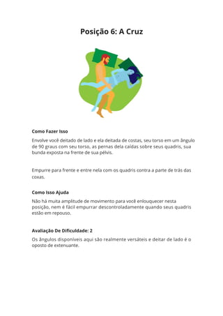 Como Fazer Isso
Envolve você deitado de lado e ela deitada de costas, seu torso em um ângulo
de 90 graus com seu torso, as pernas dela caídas sobre seus quadris, sua
bunda exposta na frente de sua pélvis.
Empurre para frente e entre nela com os quadris contra a parte de trás das
coxas.
Como Isso Ajuda
Não há muita amplitude de movimento para você enlouquecer nesta
posição, nem é fácil empurrar descontroladamente quando seus quadris
estão em repouso.
Avaliação De Dificuldade: 2
Os ângulos disponíveis aqui são realmente versáteis e deitar de lado é o
oposto de extenuante.
Posição 6: A Cruz
 