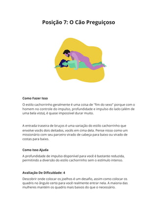 Como Fazer Isso
O estilo cachorrinho geralmente é uma coisa de "fim do sexo" porque com o
homem no controle do impulso, profundidade e impulso do lado (além de
uma bela vista), é quase impossível durar muito.
A entrada traseira de bruços é uma variação do estilo cachorrinho que
envolve vocês dois deitados, vocês em cima dela. Pense nisso como um
missionário com seu parceiro virado de cabeça para baixo ou virado de
costas para baixo.
Como Isso Ajuda
A profundidade de impulso disponível para você é bastante reduzida,
permitindo a diversão do estilo cachorrinho sem o estímulo intenso.
Avaliação De Dificuldade: 4
Descobrir onde colocar os joelhos é um desafio, assim como colocar os
quadris no ângulo certo para você realmente entrar nela. A maioria das
mulheres mantém os quadris mais baixos do que o necessário.
Posição 7: O Cão Preguiçoso
 