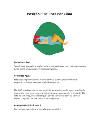 Posição 8: Mulher Por Cima
Como Fazer Isso
Semelhante à cowgirl, a mulher sobe em cima de você, mas deita peito contra
peito, como uma posição missionária invertida.
Como Isso Ajuda
Esta posição permite que a mulher envolva o pênis profundamente
enquanto restringe sua capacidade de empurrar.
Ela desfruta da profunda sensação de plenitude e pode moer seu clitóris
contra seu eixo, sem empurrar vigorosamente para perder o controle. Ela
está no comando, então certifique-se de se comunicar com ela se você
estiver chegando perto e precisar de uma pausa.
Avaliação De Dificuldade: 1
Outra chance de relaxar e deixá-la fazer o trabalho.
 