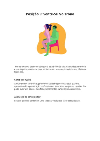 nte-se em uma cadeira e coloque-a de pé com as costas voltadas para você
e, em seguida, abaixe-se para sentar-se em seu colo, inserindo seu pênis ao
fazer isso.
Como Isso Ajuda
A mulher tem controle e geralmente vai esfregar contra seus quadris,
aproveitando a penetração profunda sem estocadas longas ou rápidas. Ela
pode pular um pouco, mas faz agachamentos suficientes na academia.
Avaliação De Dificuldade: 1
Se você pode se sentar em uma cadeira, você pode fazer esta posição.
Posição 9: Sente-Se No Trono
 