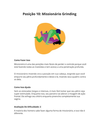 Como Fazer Isso
Missionário é uma das posições mais fáceis de perder o controle porque você
está fazendo todas as investidas e tem acesso a uma penetração profunda.
O missionário moendo vira a posição em sua cabeça, exigindo que você
empurre seu pênis profundamente e deixe-o lá, moendo seus quadris contra
os dela.
Como Isso Ajuda
Sem as estocadas longas e intensas, é mais fácil evitar que seu pênis seja
super estimulado. Enquanto isso, seu parceiro vai adorar a moagem de ação
frontal. Ele esfrega seu clitóris enquanto preenche completamente sua
vagina.
Avaliação De Dificuldade: 2
A maioria dos homens sabe fazer alguma forma de missionário, e isso não é
diferente.
Posição 10: Missionário Grinding
 