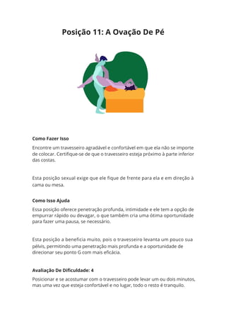 Como Fazer Isso
Encontre um travesseiro agradável e confortável em que ela não se importe
de colocar. Certifique-se de que o travesseiro esteja próximo à parte inferior
das costas.
Esta posição sexual exige que ele fique de frente para ela e em direção à
cama ou mesa.
Como Isso Ajuda
Essa posição oferece penetração profunda, intimidade e ele tem a opção de
empurrar rápido ou devagar, o que também cria uma ótima oportunidade
para fazer uma pausa, se necessário.
Esta posição a beneficia muito, pois o travesseiro levanta um pouco sua
pélvis, permitindo uma penetração mais profunda e a oportunidade de
direcionar seu ponto G com mais eficácia.
Avaliação De Dificuldade: 4
Posicionar e se acostumar com o travesseiro pode levar um ou dois minutos,
mas uma vez que esteja confortável e no lugar, todo o resto é tranquilo.
Posição 11: A Ovação De Pé
 