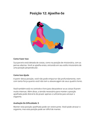 Como Fazer Isso
Sua parceira está deitada de costas, como na posição de missionária, com as
pernas abertas. Você se ajoelha ereto, entrando em seu estilo missionário de
uma posição perpendicular.
Como Isso Ajuda
A partir dessa posição, você não pode empurrar tão profundamente, nem
com tanta força quanto você não tem a alavancagem de seus quadris livres.
Você também está no controle e livre para desacelerar se as coisas ficarem
muito intensas. Além disso, a tensão necessária para manter a posição
ajoelhada pode distraí-lo do prazer apenas o suficiente para atrasar o
orgasmo.
Avaliação De Dificuldade: 5
Manter esta posição ajoelhada pode ser extenuante. Você pode atrasar o
orgasmo, mas esta posição pode ser difícil de manter.
Posição 12: Ajoelhe-Se
 