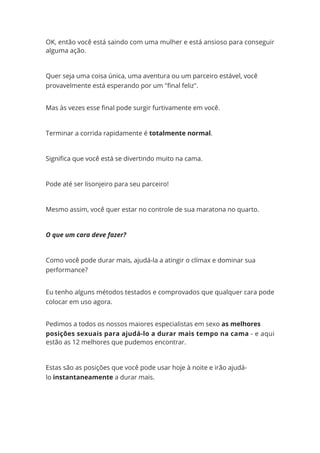 OK, então você está saindo com uma mulher e está ansioso para conseguir
alguma ação.
Quer seja uma coisa única, uma aventura ou um parceiro estável, você
provavelmente está esperando por um "final feliz".
Mas às vezes esse final pode surgir furtivamente em você.
Terminar a corrida rapidamente é totalmente normal.
Significa que você está se divertindo muito na cama.
Pode até ser lisonjeiro para seu parceiro!
Mesmo assim, você quer estar no controle de sua maratona no quarto.
O que um cara deve fazer?
Como você pode durar mais, ajudá-la a atingir o clímax e dominar sua
performance?
Eu tenho alguns métodos testados e comprovados que qualquer cara pode
colocar em uso agora.
Pedimos a todos os nossos maiores especialistas em sexo as melhores
posições sexuais para ajudá-lo a durar mais tempo na cama - e aqui
estão as 12 melhores que pudemos encontrar.
Estas são as posições que você pode usar hoje à noite e irão ajudá-
lo instantaneamente a durar mais.
 