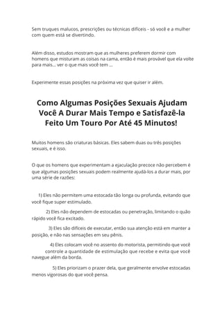 Além disso, estudos mostram que as mulheres preferem dormir com
homens que misturam as coisas na cama, então é mais provável que ela volte
para mais... ver o que mais você tem ...
Experimente essas posições na próxima vez que quiser ir além.
Muitos homens são criaturas básicas. Eles sabem duas ou três posições
sexuais, e é isso.
O que os homens que experimentam a ejaculação precoce não percebem é
que algumas posições sexuais podem realmente ajudá-los a durar mais, por
uma série de razões:
1) Eles não permitem uma estocada tão longa ou profunda, evitando que
você fique super estimulado.
2) Eles não dependem de estocadas ou penetração, limitando o quão
rápido você fica excitado.
3) Eles são difíceis de executar, então sua atenção está em manter a
posição, e não nas sensações em seu pênis.
4) Eles colocam você no assento do motorista, permitindo que você
controle a quantidade de estimulação que recebe e evita que você
navegue além da borda.
5) Eles priorizam o prazer dela, que geralmente envolve estocadas
menos vigorosas do que você pensa.
Sem truques malucos, prescrições ou técnicas difíceis - só você e a mulher
com quem está se divertindo.
Como Algumas Posições Sexuais Ajudam
Você A Durar Mais Tempo e Satisfazê-la
Feito Um Touro Por Até 45 Minutos!
 