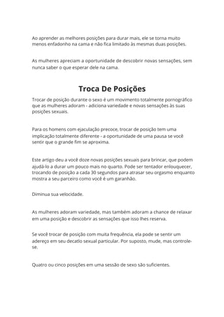Ao aprender as melhores posições para durar mais, ele se torna muito
menos enfadonho na cama e não fica limitado às mesmas duas posições.
As mulheres apreciam a oportunidade de descobrir novas sensações, sem
nunca saber o que esperar dele na cama.
Trocar de posição durante o sexo é um movimento totalmente pornográfico
que as mulheres adoram - adiciona variedade e novas sensações às suas
posições sexuais.
Para os homens com ejaculação precoce, trocar de posição tem uma
implicação totalmente diferente - a oportunidade de uma pausa se você
sentir que o grande fim se aproxima.
Este artigo deu a você doze novas posições sexuais para brincar, que podem
ajudá-lo a durar um pouco mais no quarto. Pode ser tentador enlouquecer,
trocando de posição a cada 30 segundos para atrasar seu orgasmo enquanto
mostra a seu parceiro como você é um garanhão.
Diminua sua velocidade.
As mulheres adoram variedade, mas também adoram a chance de relaxar
em uma posição e descobrir as sensações que isso lhes reserva.
Se você trocar de posição com muita frequência, ela pode se sentir um
adereço em seu decatlo sexual particular. Por suposto, mude, mas controle-
se.
Quatro ou cinco posições em uma sessão de sexo são suficientes.
Troca De Posições
 