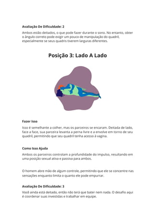 Avaliação De Dificuldade: 2
Ambos estão deitados, o que pode fazer durante o sono. No entanto, obter
o ângulo correto pode exigir um pouco de manipulação do quadril,
especialmente se seus quadris tiverem larguras diferentes.
Fazer Isso
Isso é semelhante a colher, mas os parceiros se encaram. Deitada de lado,
face a face, sua parceira levanta a perna livre e a envolve em torno de seu
quadril, permitindo que seu quadril tenha acesso à vagina.
Como Isso Ajuda
Ambos os parceiros controlam a profundidade do impulso, resultando em
uma posição sexual ativa e passiva para ambos.
O homem abre mão de algum controle, permitindo que ele se concentre nas
sensações enquanto limita o quanto ele pode empurrar.
Avaliação De Dificuldade: 3
Você ainda está deitado, então não terá que bater nem nada. O desafio aqui
é coordenar suas investidas e trabalhar em equipe.
Posição 3: Lado A Lado
 