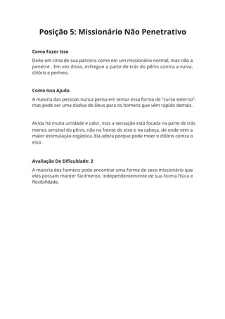Avaliação De Dificuldade: 2
A maioria dos homens pode encontrar uma forma de sexo missionário que
eles possam manter facilmente, independentemente de sua forma física e
flexibilidade.
Como Fazer Isso
Deite em cima de sua parceira como em um missionário normal, mas não a
penetre . Em vez disso, esfregue a parte de trás do pênis contra a vulva,
clitóris e períneo.
Como Isso Ajuda
A maioria das pessoas nunca pensa em tentar essa forma de "curso externo",
mas pode ser uma dádiva de Deus para os homens que vêm rápido demais.
Ainda há muita umidade e calor, mas a sensação está focada na parte de trás
menos sensível do pênis, não na frente do eixo e na cabeça, de onde vem a
maior estimulação orgástica. Ela adora porque pode moer o clitóris contra o
eixo.
Posição 5: Missionário Não Penetrativo
 