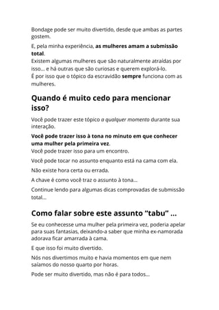 Bondage pode ser muito divertido, desde que ambas as partes
gostem.
E, pela minha experiência, as mulheres amam a submissão
total.
Existem algumas mulheres que são naturalmente atraídas por
isso... e há outras que são curiosas e querem explorá-lo.
É por isso que o tópico da escravidão sempre funciona com as
mulheres.
Você pode trazer este tópico a qualquer momento durante sua
interação.
Você pode trazer isso à tona no minuto em que conhecer
uma mulher pela primeira vez.
Você pode trazer isso para um encontro.
Você pode tocar no assunto enquanto está na cama com ela.
Não existe hora certa ou errada.
A chave é como você traz o assunto à tona...
Continue lendo para algumas dicas comprovadas de submissão
total...
Se eu conhecesse uma mulher pela primeira vez, poderia apelar
para suas fantasias, deixando-a saber que minha ex-namorada
adorava ficar amarrada à cama.
E que isso foi muito divertido.
Nós nos divertimos muito e havia momentos em que nem
saíamos do nosso quarto por horas.
Pode ser muito divertido, mas não é para todos...
Quando é muito cedo para mencionar
isso?
Como falar sobre este assunto “tabu” ...
 