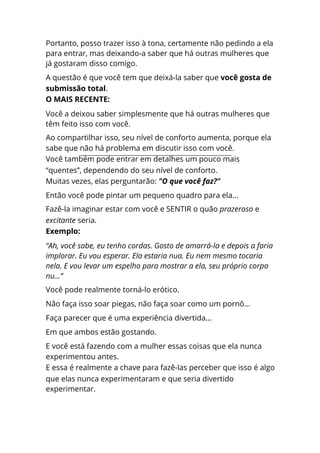 Portanto, posso trazer isso à tona, certamente não pedindo a ela
para entrar, mas deixando-a saber que há outras mulheres que
já gostaram disso comigo.
A questão é que você tem que deixá-la saber que você gosta de
submissão total.
O MAIS RECENTE:
Você a deixou saber simplesmente que há outras mulheres que
têm feito isso com você.
Ao compartilhar isso, seu nível de conforto aumenta, porque ela
sabe que não há problema em discutir isso com você.
Você também pode entrar em detalhes um pouco mais
“quentes”, dependendo do seu nível de conforto.
Muitas vezes, elas perguntarão: "O que você faz?"
Então você pode pintar um pequeno quadro para ela...
Fazê-la imaginar estar com você e SENTIR o quão prazeroso e
excitante seria.
Exemplo:
“Ah, você sabe, eu tenho cordas. Gosto de amarrá-la e depois a faria
implorar. Eu vou esperar. Ela estaria nua. Eu nem mesmo tocaria
nela. E vou levar um espelho para mostrar a ela, seu próprio corpo
nu...”
Você pode realmente torná-lo erótico.
Não faça isso soar piegas, não faça soar como um pornô...
Faça parecer que é uma experiência divertida...
Em que ambos estão gostando.
E você está fazendo com a mulher essas coisas que ela nunca
experimentou antes.
E essa é realmente a chave para fazê-las perceber que isso é algo
que elas nunca experimentaram e que seria divertido
experimentar.
 