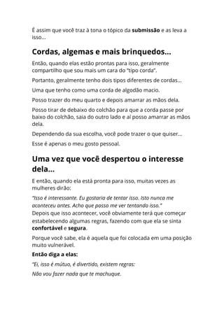 É assim que você traz à tona o tópico da submissão e as leva a
isso...
Então, quando elas estão prontas para isso, geralmente
compartilho que sou mais um cara do “tipo corda”.
Portanto, geralmente tenho dois tipos diferentes de cordas...
Uma que tenho como uma corda de algodão macio.
Posso trazer do meu quarto e depois amarrar as mãos dela.
Posso tirar de debaixo do colchão para que a corda passe por
baixo do colchão, saia do outro lado e aí posso amarrar as mãos
dela.
Dependendo da sua escolha, você pode trazer o que quiser...
Esse é apenas o meu gosto pessoal.
E então, quando ela está pronta para isso, muitas vezes as
mulheres dirão:
“Isso é interessante. Eu gostaria de tentar isso. Isto nunca me
aconteceu antes. Acho que posso me ver tentando isso.”
Depois que isso acontecer, você obviamente terá que começar
estabelecendo algumas regras, fazendo com que ela se sinta
confortável e segura.
Porque você sabe, ela é aquela que foi colocada em uma posição
muito vulnerável.
Então diga a elas:
“Ei, isso é mútuo, é divertido, existem regras:
Não vou fazer nada que te machuque.
Cordas, algemas e mais brinquedos...
Uma vez que você despertou o interesse
dela...
 