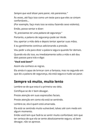 Lembre-se de que esta é a primeira vez dela.
Certifique-se de ir bem devagar.
Preste atenção em suas expressões faciais.
Preste atenção em como ela está se sentindo.
Lembre-se, ela é quem está amarrada.
Ela está se sentindo muito vulnerável, talvez até com medo em
algum momento.
Então você tem que fazê-la se sentir muito confortável, tem que
ter certeza de que ela se sente absolutamente segura, vá bem
devagar, não se apresse.
Sempre que você disser para parar, nós pararemos.”
Às vezes, até faço isso como um teste para que eles se sintam
confortáveis...
(Por exemplo, faço mais isso se estou fazendo sexo violento).
Então, posso sentar e dizer:
“Ei, precisamos ter uma palavra de segurança.”
Portanto, a palavra de segurança pode ser Verde.
Vou apertar a mão dela e depois tentar apertar suas mãos.
E eu gentilmente continuo adicionando a pressão.
Vou pedir a ela para dizer a palavra segura quando for demais.
Quando ela diz isso, eu imediatamente solto a mão e até dou
dois passos para trás e digo:
"Você está bem?"
Assim ela conhece as regras.
Ela ainda é capaz de brincar com a fantasia, mas no segundo em
que diz a palavra de segurança, ela está segura e tudo vai parar.
Sempre vá muito, muito lento
 