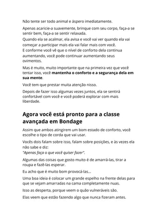 Não tente ser todo animal e áspero imediatamente.
Apenas acaricie-a suavemente, brinque com seu corpo, faça-a se
sentir bem, faça-a se sentir relaxada.
Quando ela se acalmar, ela avisa e você vai ver quando ela vai
começar a participar mais ela vai falar mais com você.
E conforme você vê que o nível de conforto dela continua
aumentando, você pode continuar aumentando seus
ovimentos.
Mas é muito, muito importante que na primeira vez que você
tentar isso, você mantenha o conforto e a segurança dela em
sua mente.
Você tem que prestar muita atenção nisso.
Depois de fazer isso algumas vezes juntos, ela se sentirá
confortável com você e você poderá explorar com mais
liberdade.
Assim que ambos atingirem um bom estado de conforto, você
escolhe o tipo de corda que vai usar.
Vocês dois falam sobre isso, falam sobre posições, e às vezes ela
não sabe e diz:
"Apenas faça o que você quiser fazer".
Algumas das coisas que gosto muito é de amarrá-las, tirar a
roupa e fazê-las esperar.
Eu acho que é muito bom provocá-las...
Uma boa ideia é colocar um grande espelho na frente delas para
que se vejam amarradas na cama completamente nuas.
Isso as desperta, porque veem o quão vulneráveis são.
Elas veem que estão fazendo algo que nunca fizeram antes.
Agora você está pronto para a classe
avançada em Bondage
 