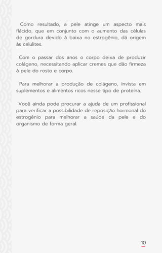 10
Como resultado, a pele atinge um aspecto mais
flácido, que em conjunto com o aumento das células
de gordura devido à baixa no estrogênio, dá origem
às celulites.
Com o passar dos anos o corpo deixa de produzir
colágeno, necessitando aplicar cremes que dão firmeza
à pele do rosto e corpo.
Para melhorar a produção de colágeno, invista em
suplementos e alimentos ricos nesse tipo de proteína.
Você ainda pode procurar a ajuda de um profissional
para verificar a possibilidade de reposição hormonal do
estrogênio para melhorar a saúde da pele e do
organismo de forma geral.
 