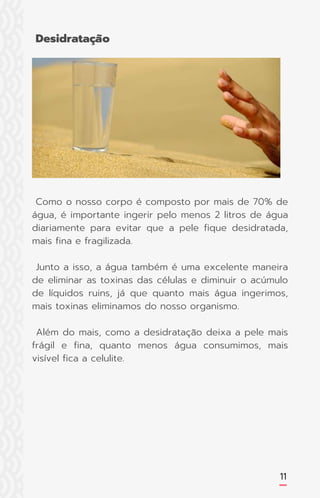 Como o nosso corpo é composto por mais de 70% de
água, é importante ingerir pelo menos 2 litros de água
diariamente para evitar que a pele fique desidratada,
mais fina e fragilizada.
Junto a isso, a água também é uma excelente maneira
de eliminar as toxinas das células e diminuir o acúmulo
de líquidos ruins, já que quanto mais água ingerimos,
mais toxinas eliminamos do nosso organismo.
Além do mais, como a desidratação deixa a pele mais
frágil e fina, quanto menos água consumimos, mais
visível fica a celulite.
11
Desidratação
 